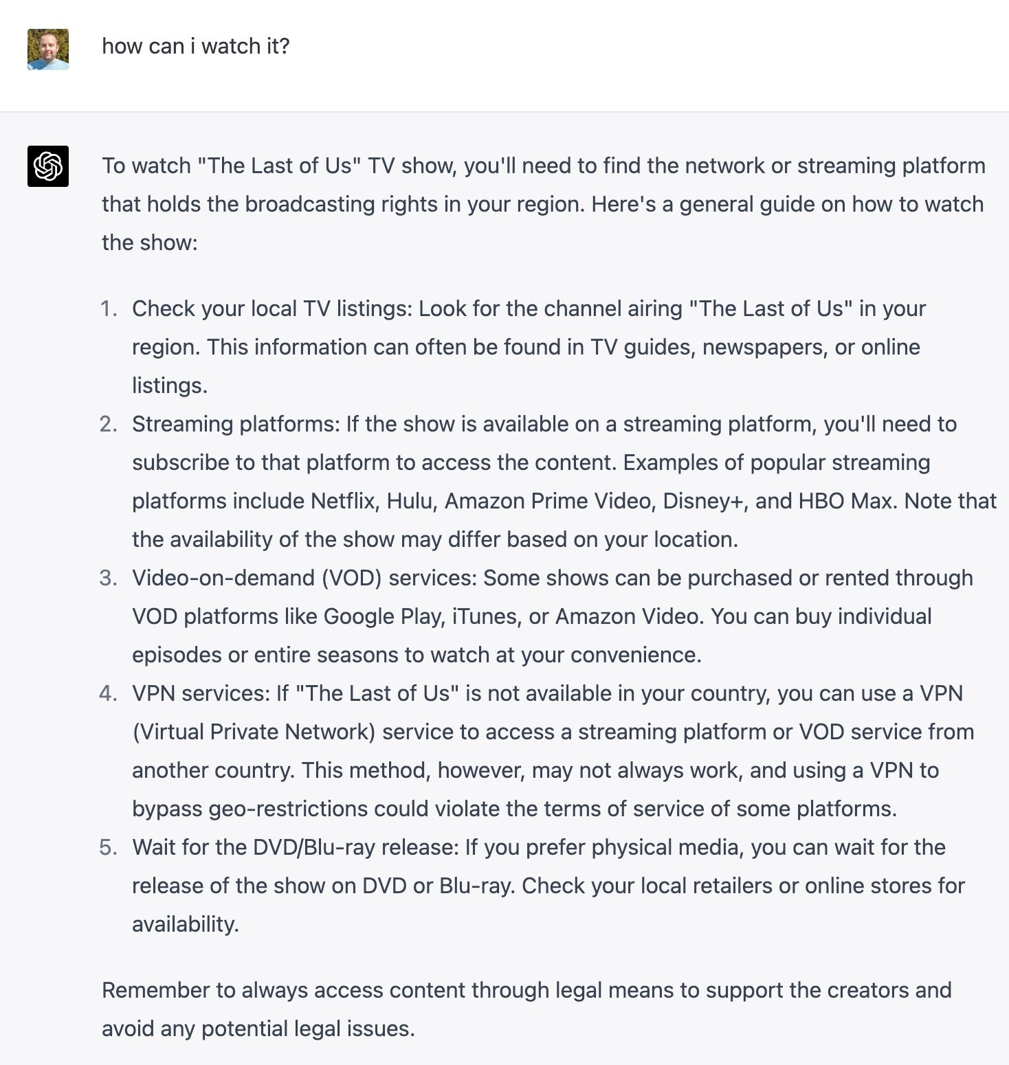 To watch "The Last of Us" TV show, you'll need to find the network or streaming platform that holds the broadcasting rights in your region. Here's a general guide on how to watch the show:  Check your local TV listings: Look for the channel airing "The Last of Us" in your region. This information can often be found in TV guides, newspapers, or online listings.  Streaming platforms: If the show is available on a streaming platform, you'll need to subscribe to that platform to access the content. Examples of popular streaming platforms include Netflix, Hulu, Amazon Prime Video, Disney+, and HBO Max. Note that the availability of the show may differ based on your location.  Video-on-demand (VOD) services: Some shows can be purchased or rented through VOD platforms like Google Play, iTunes, or Amazon Video. You can buy individual episodes or entire seasons to watch at your convenience.  VPN services: If "The Last of Us" is not available in your country, you can use a VPN (Virtual Private Network) service to access a streaming platform or VOD service from another country. This method, however, may not always work, and using a VPN to bypass geo-restrictions could violate the terms of service of some platforms.  Wait for the DVD/Blu-ray release: If you prefer physical media, you can wait for the release of the show on DVD or Blu-ray. Check your local retailers or online stores for availability.  Remember to always access content through legal means to support the creators and avoid any potential legal issues.